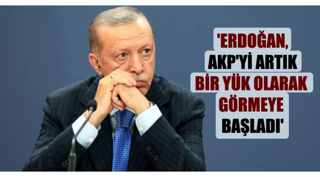 'Erdoğan, AKP’yi artık bir yük olarak görmeye başladı’