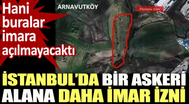 İstanbul’da bir askeri alana daha imar izni. Hani buralar imara açılmayacaktı