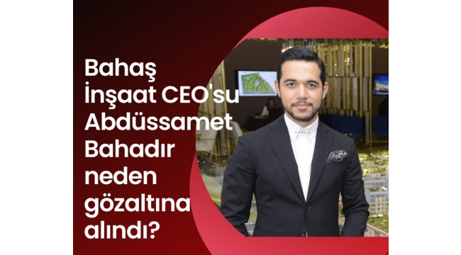 Bahaş İnşaat CEO'su Abdüssamet Bahadır neden gözaltına alındı?