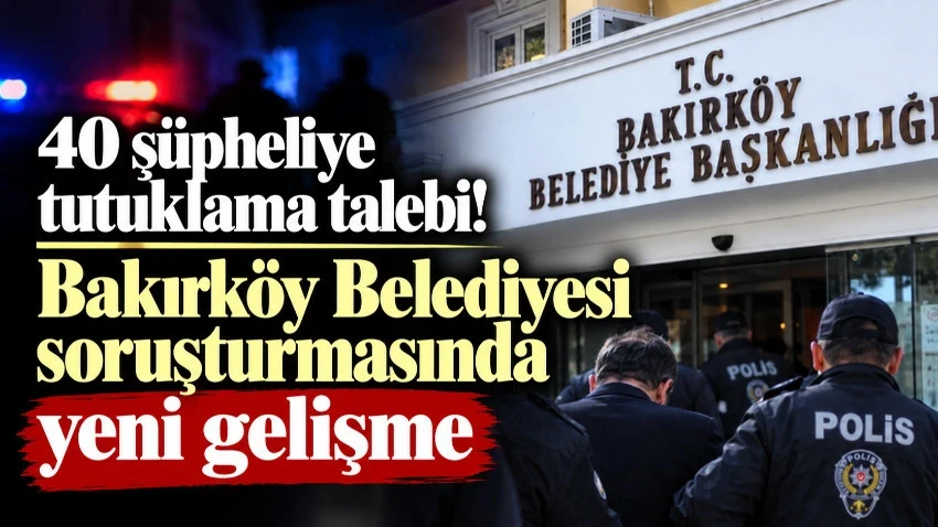 Bakırköy Belediyesi soruşturmasında yeni gelişme! 40 şüpheliye tutuklama talebi